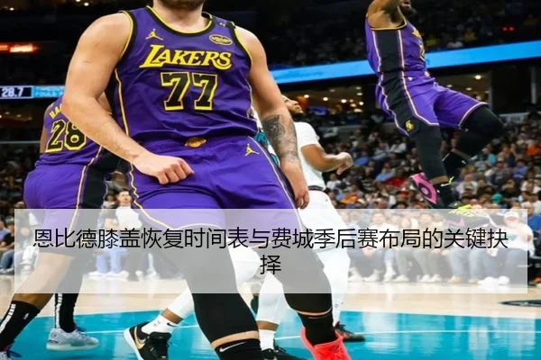 恩比德膝盖恢复时间表与费城季后赛布局的关键抉择