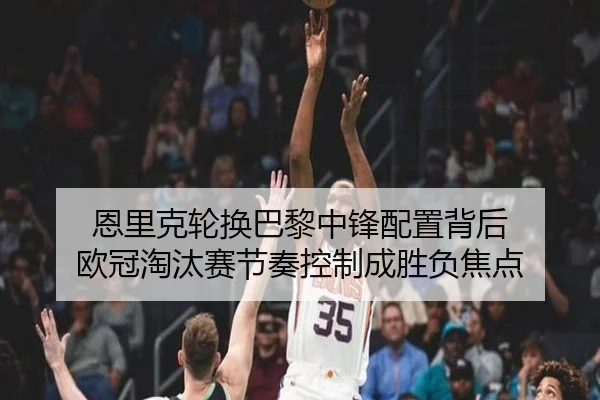 恩里克轮换巴黎中锋配置背后 欧冠淘汰赛节奏控制成胜负焦点
