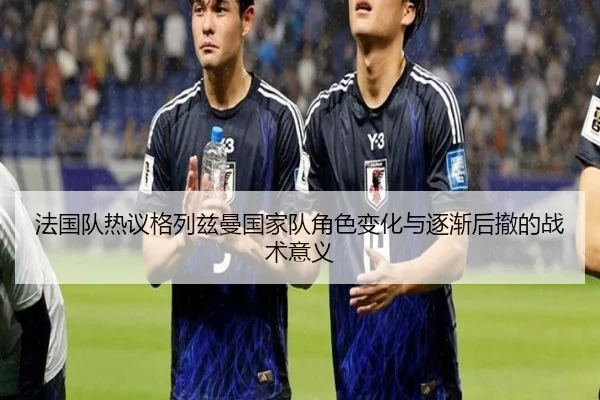 法国队热议格列兹曼国家队角色变化与逐渐后撤的战术意义