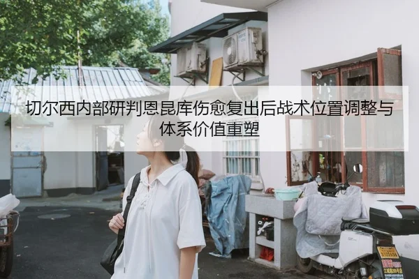 切尔西内部研判恩昆库伤愈复出后战术位置调整与体系价值重塑