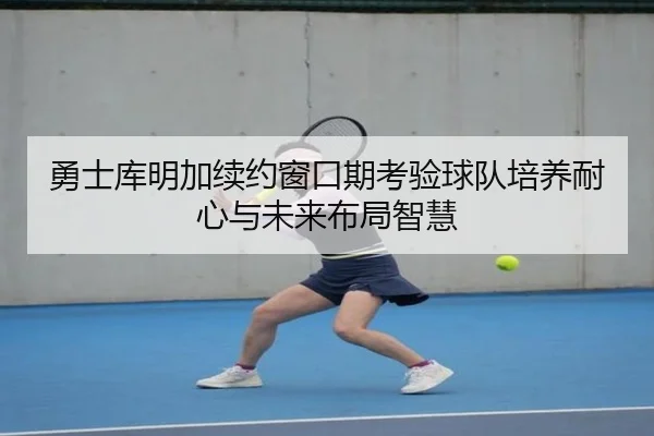 勇士库明加续约窗口期考验球队培养耐心与未来布局智慧