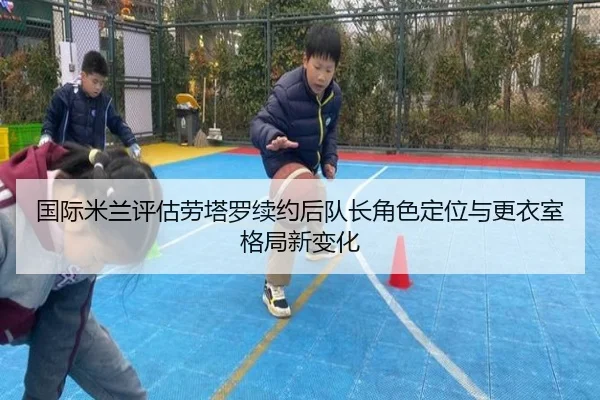 国际米兰评估劳塔罗续约后队长角色定位与更衣室格局新变化