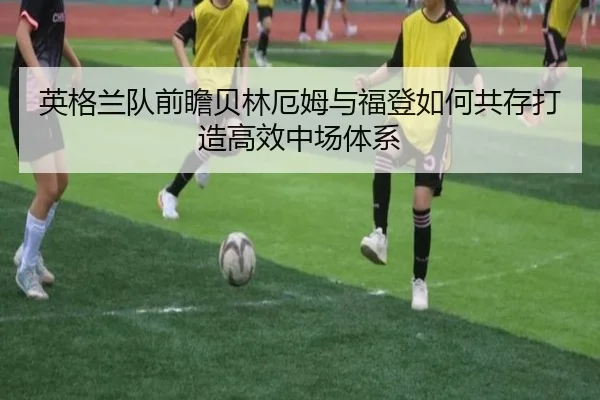 英格兰队前瞻贝林厄姆与福登如何共存打造高效中场体系
