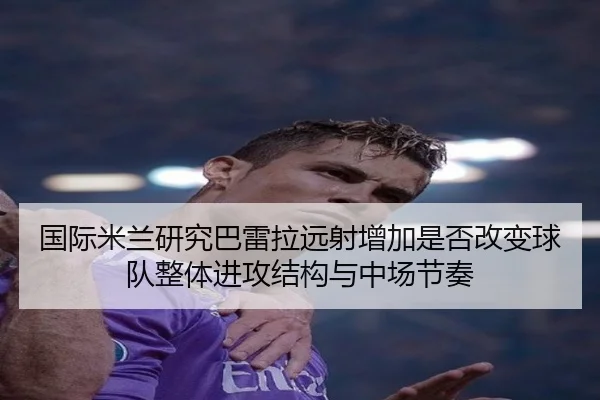 国际米兰研究巴雷拉远射增加是否改变球队整体进攻结构与中场节奏
