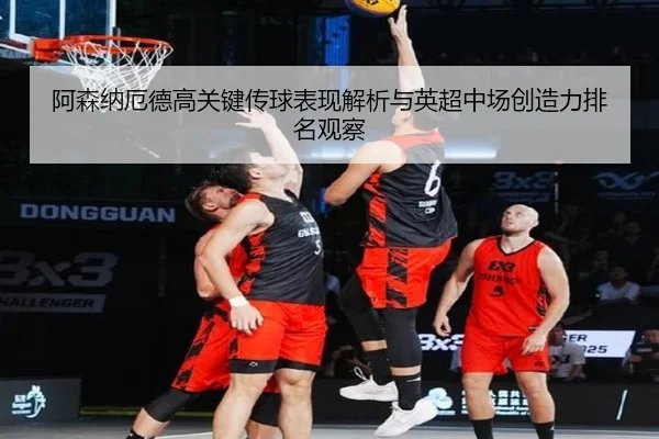 阿森纳厄德高关键传球表现解析与英超中场创造力排名观察