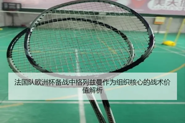 法国队欧洲杯备战中格列兹曼作为组织核心的战术价值解析