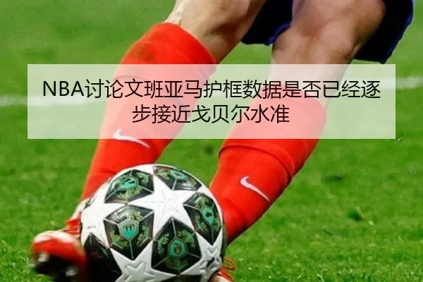 NBA讨论文班亚马护框数据是否已经逐步接近戈贝尔水准