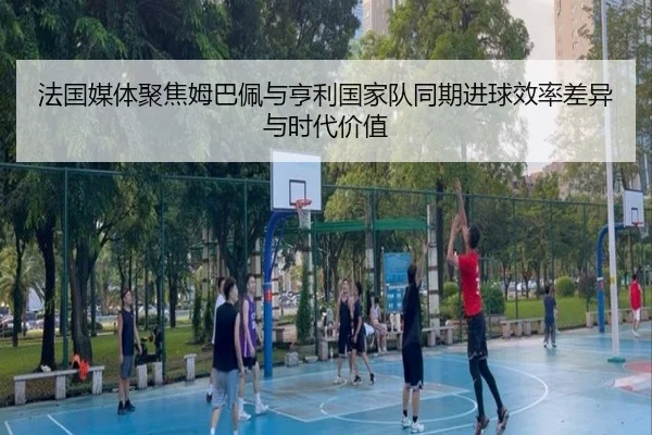 法国媒体聚焦姆巴佩与亨利国家队同期进球效率差异与时代价值